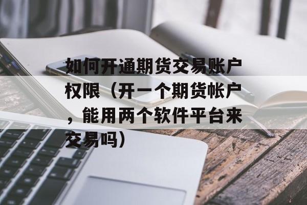 如何开通期货交易账户权限（开一个期货帐户，能用两个软件平台来交易吗）