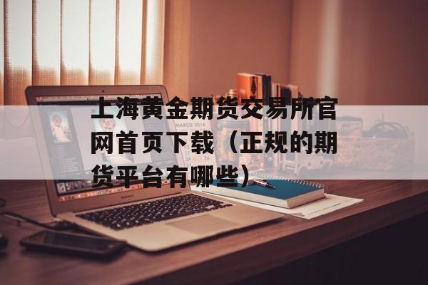 上海黄金期货交易所官网首页下载（正规的期货平台有哪些）