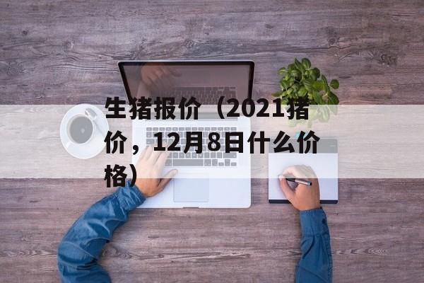 生猪报价（2021猪价，12月8日什么价格）