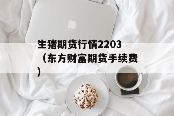 生猪期货行情2203（东方财富期货手续费）