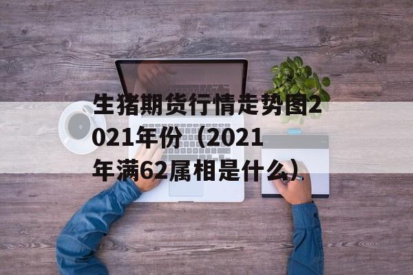 生猪期货行情走势图2021年份（2021年满62属相是什么）