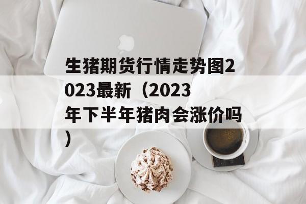 生猪期货行情走势图2023最新（2023年下半年猪肉会涨价吗）