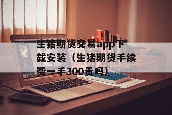 生猪期货交易app下载安装（生猪期货手续费一手300贵吗）