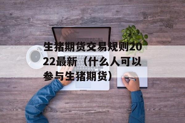 生猪期货交易规则2022最新（什么人可以参与生猪期货）