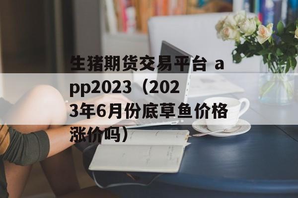 生猪期货交易平台 app2023（2023年6月份底草鱼价格涨价吗）