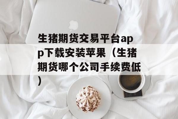 生猪期货交易平台app下载安装苹果（生猪期货哪个公司手续费低）