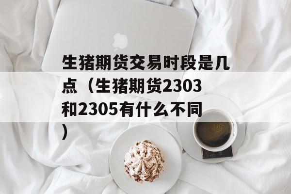 生猪期货交易时段是几点（生猪期货2303和2305有什么不同）