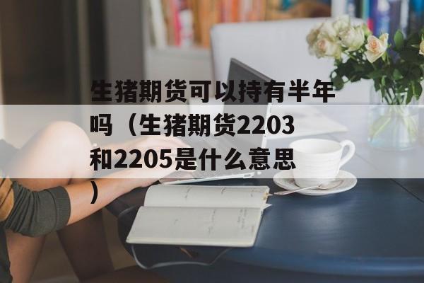 生猪期货可以持有半年吗（生猪期货2203和2205是什么意思）