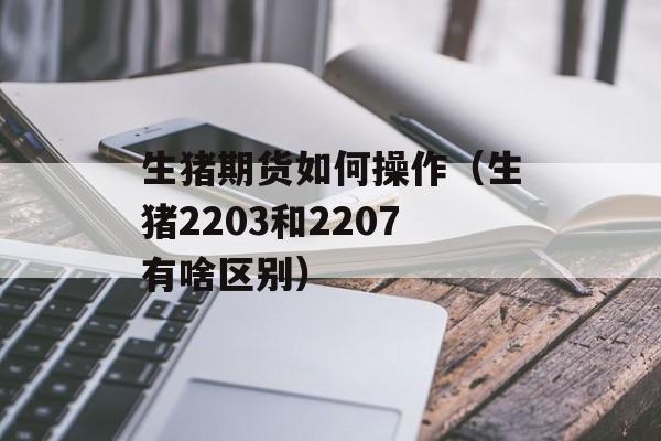 生猪期货如何操作（生猪2203和2207有啥区别）