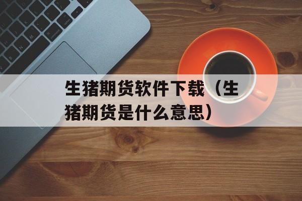 生猪期货软件下载（生猪期货是什么意思）