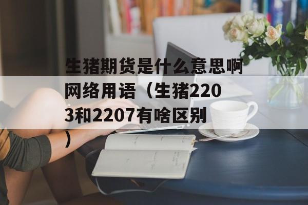 生猪期货是什么意思啊网络用语（生猪2203和2207有啥区别）