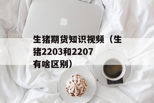 生猪期货知识视频（生猪2203和2207有啥区别）