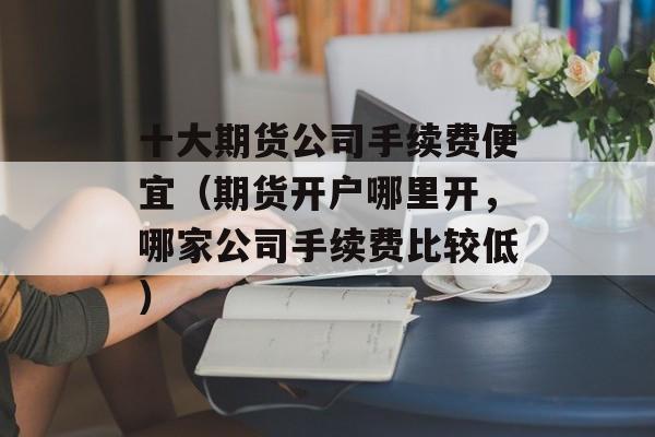 十大期货公司手续费便宜（期货开户哪里开，哪家公司手续费比较低）