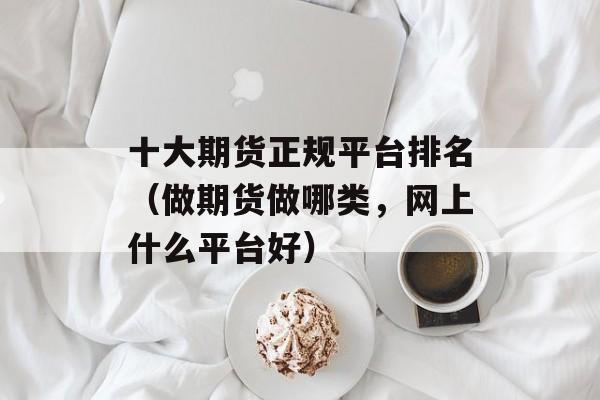 十大期货正规平台排名（做期货做哪类，网上什么平台好）