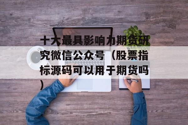 十大最具影响力期货研究微信公众号（股票指标源码可以用于期货吗）