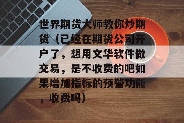 世界期货大师教你炒期货（已经在期货公司开户了	，想用文华软件做交易，是不收费的吧如果增加指标的预警功能，收费吗）