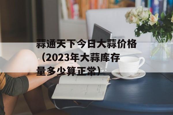 蒜通天下今日大蒜价格（2023年大蒜库存量多少算正常）