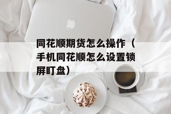 同花顺期货怎么操作（手机同花顺怎么设置锁屏盯盘）