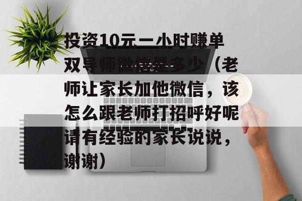 投资10元一小时赚单双导师微信是多少（老师让家长加他微信，该怎么跟老师打招呼好呢请有经验的家长说说，谢谢）