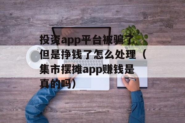 投资app平台被骗了但是挣钱了怎么处理（集市摆摊app赚钱是真的吗）