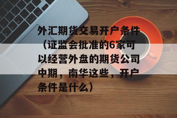 外汇期货交易开户条件（证监会批准的6家可以经营外盘的期货公司中期，南华这些，开户条件是什么）