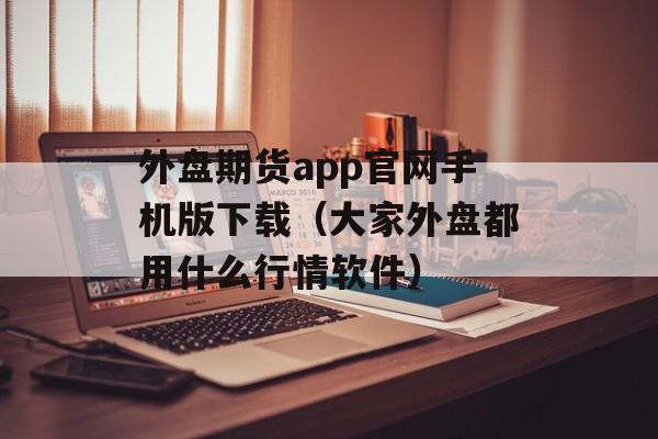 外盘期货app官网手机版下载（大家外盘都用什么行情软件）