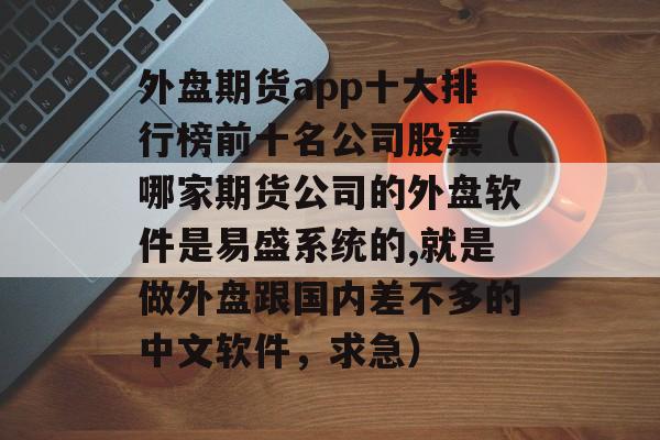 外盘期货app十大排行榜前十名公司股票（哪家期货公司的外盘软件是易盛系统的,就是做外盘跟国内差不多的中文软件，求急）