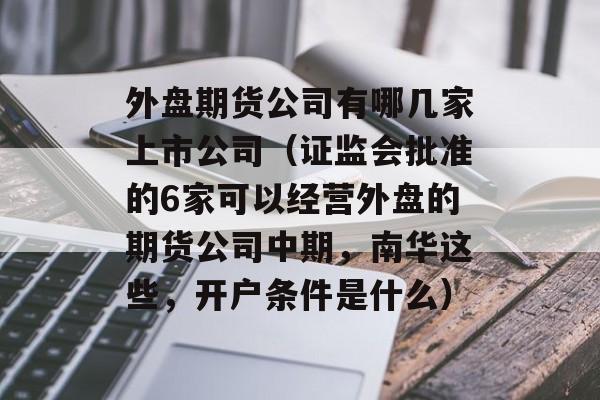 外盘期货公司有哪几家上市公司（证监会批准的6家可以经营外盘的期货公司中期，南华这些	，开户条件是什么）