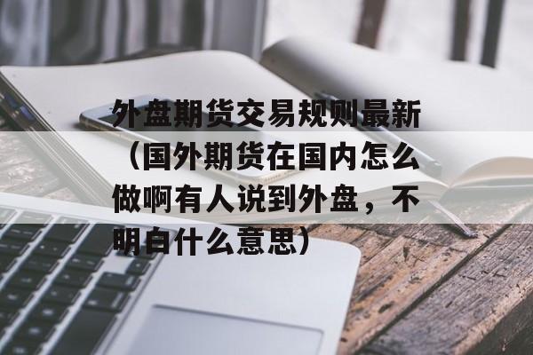 外盘期货交易规则最新（国外期货在国内怎么做啊有人说到外盘	，不明白什么意思）