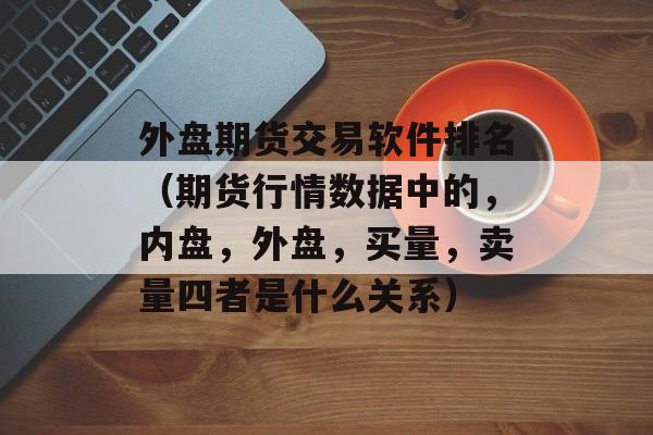 外盘期货交易软件排名（期货行情数据中的，内盘，外盘，买量，卖量四者是什么关系）