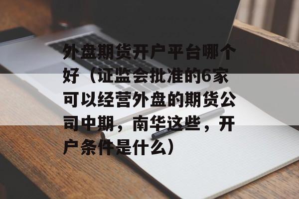 外盘期货开户平台哪个好（证监会批准的6家可以经营外盘的期货公司中期，南华这些，开户条件是什么）