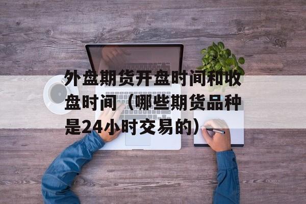 外盘期货开盘时间和收盘时间（哪些期货品种是24小时交易的）