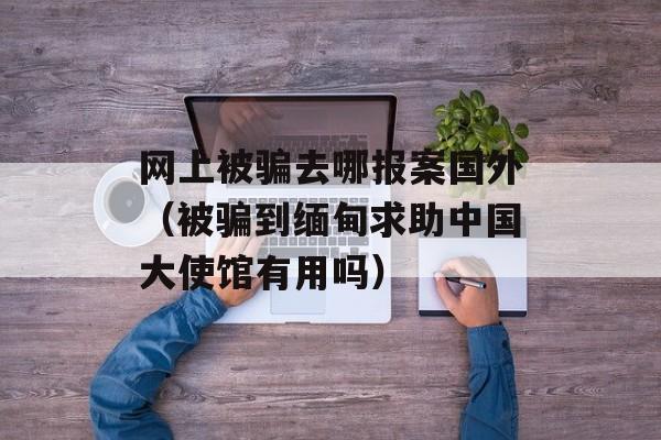 网上被骗去哪报案国外（被骗到缅甸求助中国大使馆有用吗）