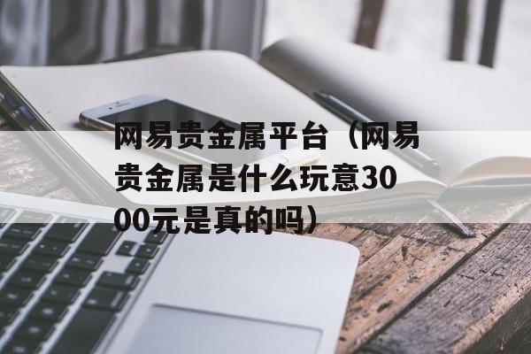 网易贵金属平台（网易贵金属是什么玩意3000元是真的吗）