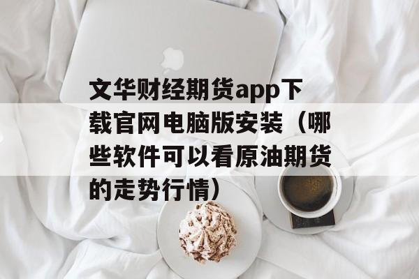 文华财经期货app下载官网电脑版安装（哪些软件可以看原油期货的走势行情）