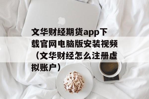 文华财经期货app下载官网电脑版安装视频（文华财经怎么注册虚拟账户）