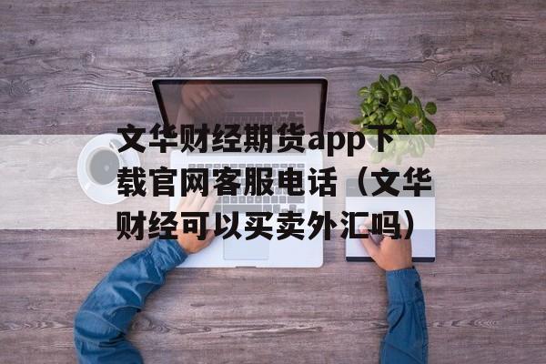 文华财经期货app下载官网客服电话（文华财经可以买卖外汇吗）