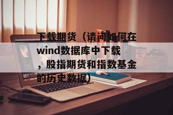 下载期货（请问如何在wind数据库中下载，股指期货和指数基金的历史数据）