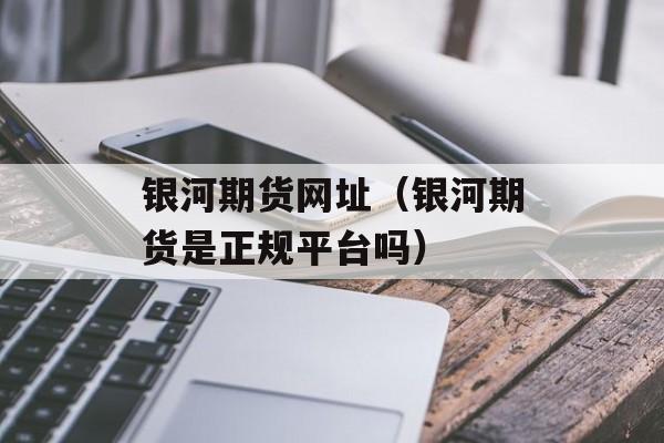 银河期货网址（银河期货是正规平台吗）