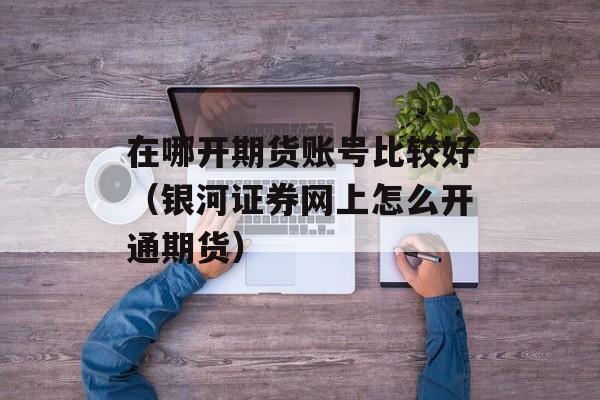 在哪开期货账号比较好（银河证券网上怎么开通期货）