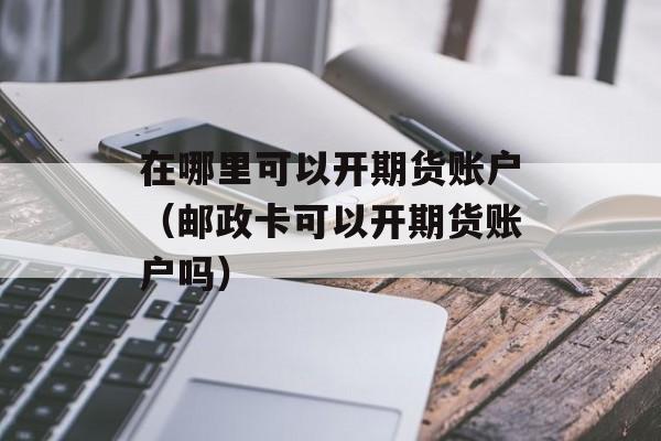在哪里可以开期货账户（邮政卡可以开期货账户吗）