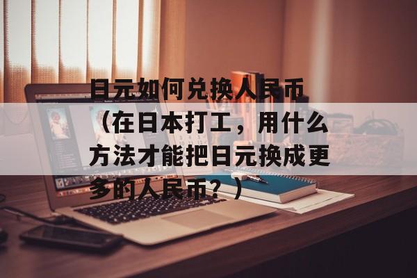 日元如何兑换人民币 （在日本打工，用什么方法才能把日元换成更多的人民币？）