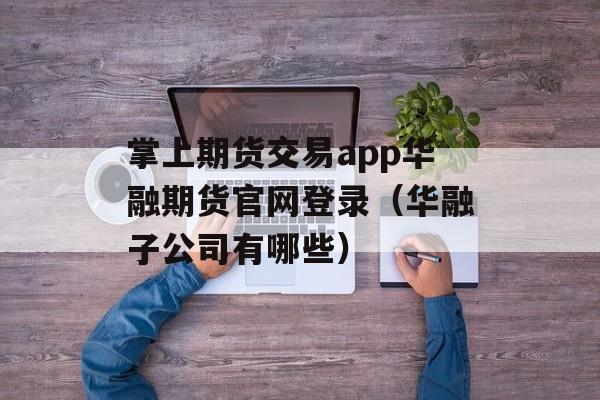 掌上期货交易app华融期货官网登录（华融子公司有哪些）