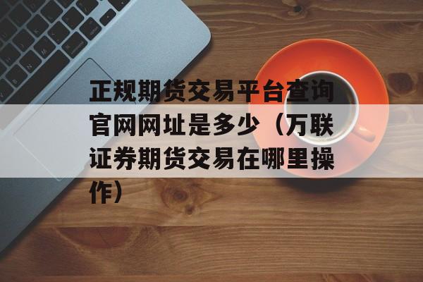 正规期货交易平台查询官网网址是多少（万联证券期货交易在哪里操作）