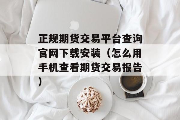 正规期货交易平台查询官网下载安装（怎么用手机查看期货交易报告）