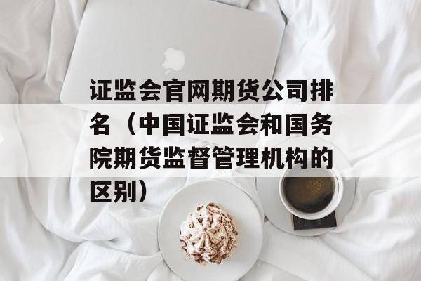 证监会官网期货公司排名（中国证监会和国务院期货监督管理机构的区别）