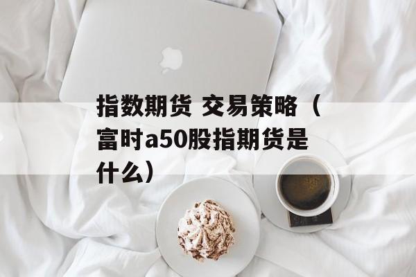 指数期货 交易策略（富时a50股指期货是什么）