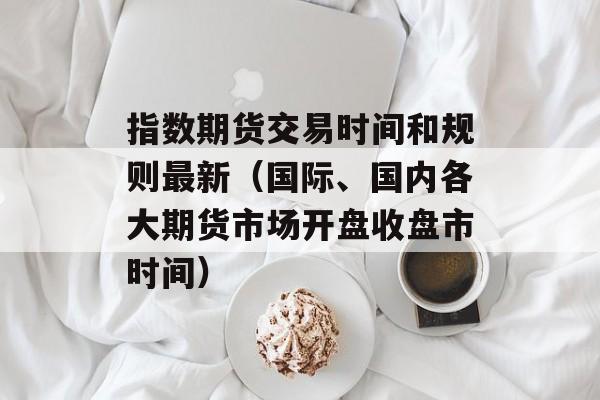 指数期货交易时间和规则最新（国际、国内各大期货市场开盘收盘市时间）