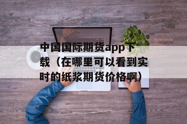 中国国际期货app下载（在哪里可以看到实时的纸浆期货价格啊）