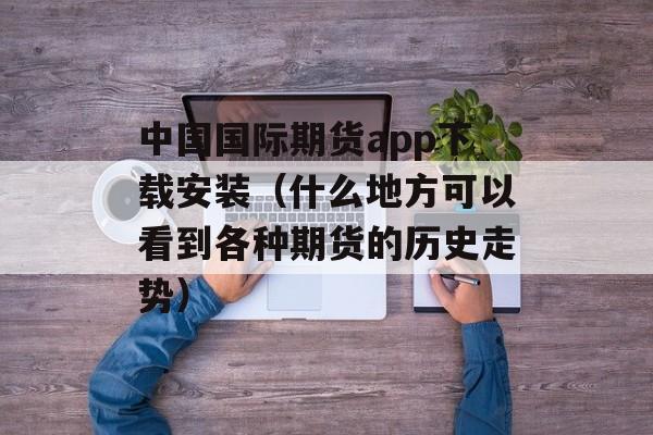 中国国际期货app下载安装（什么地方可以看到各种期货的历史走势）